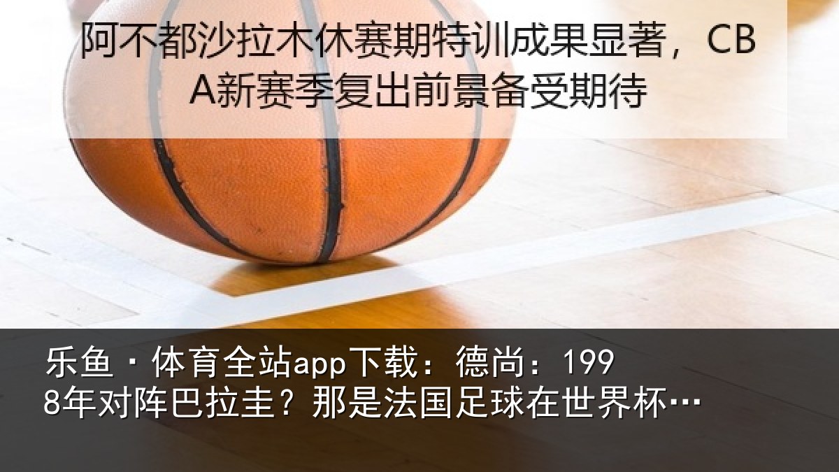 乐鱼·体育全站app下载：德尚相关情况法国相关情况重要时刻