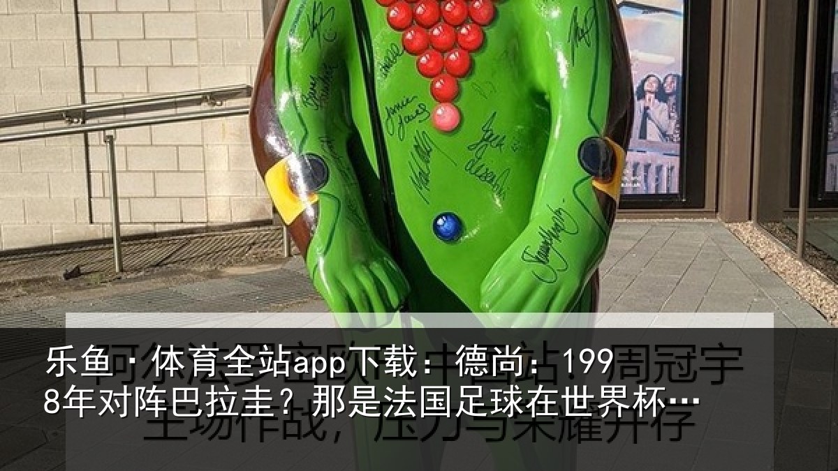 乐鱼·体育全站app下载：德尚相关情况法国相关情况重要时刻