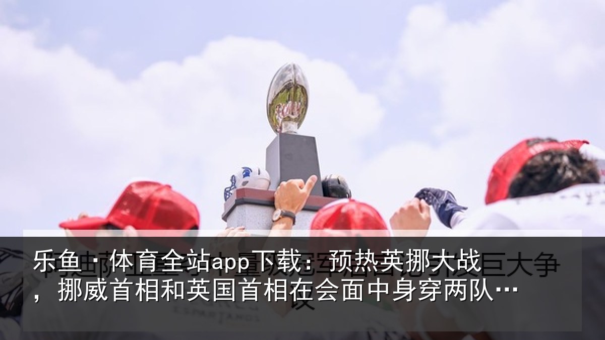 乐鱼·体育全站app下载：预热相关情况和英国首相关情况队球衣合影