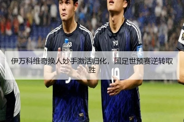 伊万科维奇换人妙手激活归化，国足世预赛逆转取胜