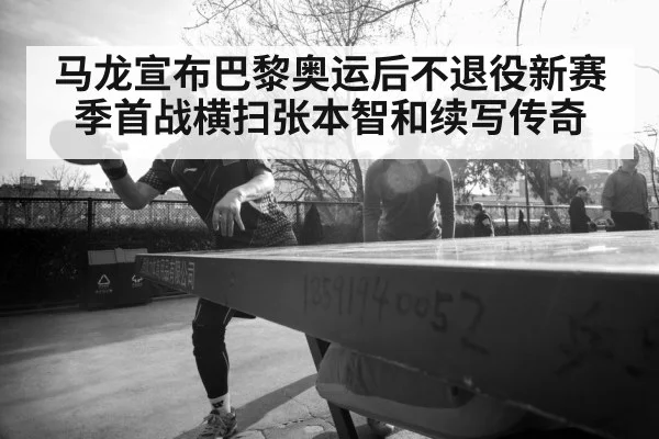 马龙宣布巴黎奥运后不退役新赛季首战横扫张本智和续写传奇